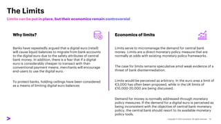 The Limits
Why limits?
Banks have repeatedly argued that a digital euro (retail)
will cause liquid balances to migrate from bank accounts
to the digital euro due to the safety attributes of central
bank money. In addition, there is a fear that if a digital
euro is considerably cheaper to transact with than
conventional payment means, merchants will encourage
end-users to use the digital euro.
To protect banks, holding ceilings have been considered
as a means of limiting digital euro balances
Economics of limits
Limits serve to micromanage the demand for central bank
money. Limits are a direct monetary policy measure that are
normally at odds with existing monetary policy frameworks.
The case for limits remains speculative amid weak evidence of a
threat of bank disintermediation.
Limits would be perceived as arbitrary. In the euro area a limit of
€3,000 has often been proposed, while in the UK limits of
£10,000-20,000 are being discussed.
Demand for money is normally addressed through monetary
policy measures. If the demand for a digital euro is perceived as
being inconsistent with the objective of central bank monetary
policy, the central bank should resort to its available monetary
policy tools.
 