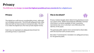 Privacy
Privacy
The digital euro will ensure considerable privacy, although
not complete anonymity. The ECB will safeguard only meta
data and will not have access to transaction data. The aim
is to make the digital euro the most private digital money.
Cash may not represent an adequate benchmark for
providing privacy in payments
Vis-à-vis whom?
Privacy matters largely when determining disclosure vis-à-
vis a given entity. While intermediaries will likely maintain
information currently available of their customers,
merchants may not or only learn very little about the
identity of the payer.
The general public seems more concerned to share data
with the ECB than with private actors.
Not clear if central bank’s mandate is to safeguard privacy
for the general public.
 