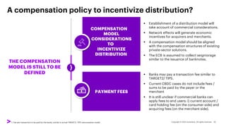 A compensation policy to incentivize distribution?
THE COMPENSATION
MODEL IS STILL TO BE
DEFINED
PAYMENT FEES
▪ Banks may pay a transaction fee similar to
TARGET2/ TIPS.
▪ Current CBDC cases do not include fees /
sums to be paid by the payer or the
merchant
▪ It is still unclear if commercial banks can
apply fees to end users: i) current account /
card holding fee (on the consumer side) and
acquiring fees (on the merchant side).
1. Fee per transaction to be paid by the banks, similar to actual TARGET2, TIPS remuneration model
COMPENSATION
MODEL
CONSIDERATIONS
TO
INCENTIVIZE
DISTRIBUTION
▪ Establishment of a distribution model will
take account of commercial considerations.
▪ Network effects will generate economic
incentives for acquirers and merchants.
▪ A compensation model should be aligned
with the compensation structures of existing
private-sector solutions.
▪ The ECB is assumed to collect seigniorage
similar to the issuance of banknotes.
 