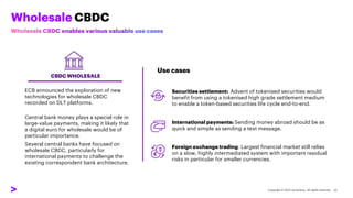 Wholesale CBDC
CBDC WHOLESALE
ECB announced the exploration of new
technologies for wholesale CBDC
recorded on DLT platforms.
Central bank money plays a special role in
large-value payments, making it likely that
a digital euro for wholesale would be of
particular importance.
Several central banks have focused on
wholesale CBDC, particularly for
international payments to challenge the
existing correspondent bank architecture.
Securities settlement: Advent of tokenised securities would
benefit from using a tokenised high grade settlement medium
to enable a token-based securities life cycle end-to-end.
International payments: Sending money abroad should be as
quick and simple as sending a text message.
Foreign exchange trading: Largest financial market still relies
on a slow, highly intermediated system with important residual
risks in particular for smaller currencies.
Use cases
 
