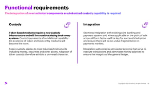 Functional requirements
Custody
Token-based mediums require a new custody
infrastructure and will live outside existing book-entry
systems. Custody represents a foundational capability.
Co-existence of token and book-entry mediums will
become the norm.
Token custody applies to most tokenised instruments
including money, securities and other assets. Adoption of
token custody therefore exhibits a universal character.
Integration
Seamless integration with existing core banking and
payment systems and where applicable at the point of sale
across all form factors will be key for successful adoption
and ensure there will be no undue fragmentation in
payments markets.
Integration will comprise all needed systems that serve to
execute transactions and administer money balances to
ensure the integrity of the general ledger.
 