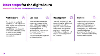 Next steps for the digital euro
Architecture
The choice of backend
architecture will determine
if the digital is to expand or
replace existing
capabilities. Priorities will
have to be defined in terms
of financial innovation,
complementarity and
connectivity.
Use case
Retail and wholesale use
cases can co-exist. While
retail will likely struggle to
compete against existing
payment means, in
wholesale the importance
of central bank money
and new needed
functionalities are expected
to drive adoption.
Development
The final architecture will
determine what additional
developments will be
required for a successful
integration with existing
payments capabilities.
Token based mediums will
require new components
for custody.
Roll out
The digital euro could be
rolled-out in a big bang
approach (introduction of
the euro bank notes) or
gradually (TIPS). Merchants
need likely be key
promoters. Wholesale use
cases afford more flexibility
and are less complex.
 
