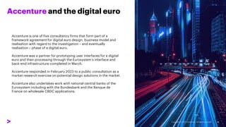 Accenture and the digital euro
Accenture is one of five consultancy firms that form part of a
framework agreement for digital euro design, business model and
realisation with regard to the investigation – and eventually
realisation – phase of a digital euro.
Accenture was a partner for prototyping user interfaces for a digital
euro and their processing through the Eurosystem’s interface and
back-end infrastructure completed in March.
Accenture responded in February 2023 to a public consultation as a
market research exercise on potential design solutions in the market.
Accenture also undertakes work with national central banks of the
Eurosystem including with the Bundesbank and the Banque de
France on wholesale CBDC applications.
36
 