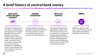 A brief history of central bank money
Cashless
transactions
The Bank of England was
a model for central banks
and operation of the gold
standard. The reform of
the Bank of France in
1848 resulted in the first
modern central bank as a
public institution with a
monopoly on bank note
issuance. Germany’s
Reichsbank, established
in 1875, was probably the
most modern in terms of
its operations.
The Reichsbank pioneered
cashless transactions with the
first giro-transfers or book-
entry adjustments for the
transfer of credit balances.
The Federal Reserve was
established in 1913. In the
‘70s it became the first to
use electronic transfers for
its large-value payments
system (Fedwire). This has
become the standard for
real-time gross settlement
systems and processing of
central bank reserves.
CBDCs would be a new
form of central bank money
that would complement
banknotes and reserves.
Bank notes
replace the gold
standard
Electronic
transfers
CBDCs
 