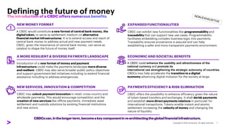 Defining the future of money
CBDCscan,inthelongerterm,becomeakeycomponentinre-architectingtheglobalfinancialinfrastructure.
A CBDC would constitute a new format of central bank money, the
digital token, to serve as settlement medium on alternative
financial market infrastructures. It is to extend access and reach of
central bank money to address actual and new payment needs.
CBDC, given the importance of central bank money, can serve as
catalyst to shape the future of money itself.
Introduction of a new format of money and payment
infrastructure could make the payments landscape more diverse
and resilient. CBDC may also serve broader public policy objectives
and support government-led initiatives including to extend financial
assistance including to address emergencies.
A MORE RESILIENT & DIVERSE PAYMENTS LANDSCAPE
CBDC may unlock payment innovation in retail, cross-country and
wholesale payments. This would encourage competition and the
creation of new services like offline payments, immediate asset
settlement and custody solutions by existing financial institutions
and new actors.
NEW SERVICES, INNOVATION & COMPETITION
CBDC can exhibit new functionalities like programmability and
traceability that can support new use cases. Programmability
facilitates embedding complex business logic into payments.
Traceability ensures provenance is assured and can help
establishing a safer and more transparent payments environment.
EXPANDED FUNCTIONALITIES
A CBDC could enhance the usability and attractiveness of the
national currency and promote its
international use strengthening the strategic autonomy of countries.
CBDCs may help accelerate the transition to a digital
economy advancing digital inclusion for the society at large.
PAYMENTS EFFICIENCY & RISK ELIMINATION
CBDC offers the possibility to enhance efficiency given the nature
of token-based transfers and exchanges. It shall derisk payments
and establish more direct payments relations in particular for
international transactions. Tokens enable instant and atomic
settlement increasing the velocity of money and changing the
nature of liquidity.
ECONOMIC AND SOCIETAL BENEFITS
NEW MONEY FORMAT
 