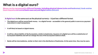 A digital euro is the same euro as the physical currency – it just has a different format.
▪ The digital euro will be central bank money – in a digital format – accessible to the general public to serve as a payment
instrument in retail transactions.
▪ It will likely be based on digital tokens.
▪ It will be a direct liability of the Eurosystem, similar to banknotes. Issuance of a digital euro will be a substitution of
Eurosystem liabilities and will not change the size of the Eurosystem balance sheet.
▪ Banks will be intermediaries, similar to their role in the distribution of banknotes. At the same time, they may be users.
What is a digital euro?
 