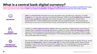 CBDC is a third format of money that exists alongside cash and electronic deposits. It is fully
fungible at a 1:1 rate with cash and central bank reserves. CBDC is the first digital form of central
bank money available to the public and is best thought of as a digital form of cash that is
transferable P2P. It offers additional functionality such as programmability. The issuance and
distribution of any form of central bank money, excluding bank notes, is nowadays strictly local.
A CBDC is a token-based payments medium with the properties of digital bearer instruments. It
utilizes either a one-tier or a two-tier distribution model. For retail, a two-tier distribution model
requires that businesses and individuals have wallets with their bank and request CBDC through
their bank. The model limits disintermediation of the banking system, keeping the current system
intact while spurring innovation.
The introduction of a CBDC merits careful consideration of a large variety of design features. Some
of these are independent, others involve trade-offs. For the most durable results, these choices
should be made in line with the central bank’s objectives. The considerations include resiliency,
scalability, performance and throughput, availability, security, cost and efficiency, and
programmability.
What is a central bank digital currency?
DEFINITION
DESIGN
CONSIDERATIONS
TECHNOLOGY
CONSIDERATIONS
 