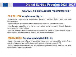 WHAT WILL THE DIGITAL EUROPE PROGRAMME FUND?
€1.7 BILLION for cybersecurity to:
Strengthening cybersecurity coordination between Member States tools and data
infrastructures.
Support the wide deployment of the cybersecurity capacities across the economy.
Boost Europe’s capabilities in optical communications and cybersecurity through Quantum
Communication Infrastructures.
Reinforce advanced skills and capabilities within Member States and the private sector for a
uniformly high level of security of network and information systems.
€580 MILLION for advanced digital skills to:
Support the design and delivery of specialized programmes and traineeships for the future
experts in key capacity areas like data and AI, cybersecurity, quantum and HPC.
Support the upskilling of the existing workforce through short trainings reflecting the latest
developments in key capacity areas.
4
 
