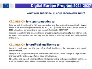 WHAT WILL THE DIGITAL EUROPE PROGRAMME FUND?
€2.2 BILLION for supercomputing to:
Build up and strengthen the EU’s supercom...