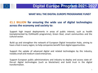 WHAT WILL THE DIGITAL EUROPE PROGRAMME FUND?
€1.1 BILLION for ensuring the wide use of digital technologies
across the economy and society to:
Support high impact deployments in areas of public interest, such as health
(complemented by EU4Health programme), Green Deal, smart communities and the
cultural sector.
Build up and strengthen the network of European Digital Innovation Hubs, aiming to
have a Hub in every region, to help companies benefit from digital opportunities.
Support the uptake of advanced digital and related technologies by the industry,
notably small and medium-sized enterprises.
Support European public administrations and industry to deploy and access state of-
the-art digital technologies (such as blockchain) and build trust in the digital
transformation.
5
 