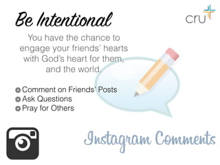 Be Intentional
You have the chance to
engage your friends’ hearts  
with God’s heart for them,  
and the world.
Comment on Friends’ Posts
Ask Questions
Pray for Others
 