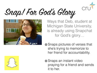 Snap! For God’s Glory
Ways that Deb, student at
Michigan State University,  
is already using Snapchat
for God’s glory…
Snaps pictures of verses that
she’s trying to memorize to
her friend for accountability.
Snaps an instant video
praying for a friend and sends
it to her.
 