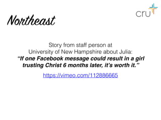 Story from staff person at  
University of New Hampshire about Julia:
“If one Facebook message could result in a girl
trusting Christ 6 months later, it’s worth it.”
https://vimeo.com/112886665
Northeast
 