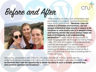 Before and After“After sending my video, one conversation was
particularly encouraging. Geological sciences
major Karyn commented, "Because I was not
raised in a Christian environment, I do not
always understand what exactly it means to be
Christian or what God's role is in people's lives,
and hearing stories like yours always helps me
look at Christianity in an understanding
perspective." I used that as an opportunity to
share the gospel with her through the Falling Plates
video. She said she enjoyed and understood the
video for the most part, but wanted more
information on what it means by "eternal life." I
explained the Bible's definition of eternal life in
John 17:3 and how it is all about choosing faith in
Christ, not works.
Having this conversation with someone who does not believe in Christ, and to see her
understand Jesus's message and truth (even if she may not believe it yet) was incredible. I am
so thankful that I had the opportunity to share my story in such a simple, personal way,
and continue spiritual conversations.” ~Annie
 