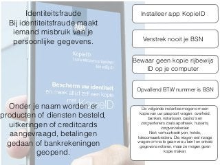Identiteitsfraude
Bij identiteitsfraude maakt
iemand misbruik van je
persoonlijke gegevens.
Onder je naam worden er
producten of diensten besteld,
uitkeringen of creditcards
aangevraagd, betalingen
gedaan of bankrekeningen
geopend.
Installeer app KopieID
Verstrek nooit je BSN
Bewaar geen kopie rijbewijs
ID op je computer
De volgende instanties mogen om een
kopie van uw paspoort vragen: overheid,
banken, notarissen, casino's en
zorgverleners zoals apotheek, huisarts,
zorgverzekeraar.
Niet: verhuurbedrijven, hotels,
telecomaanbieders. Die mogen wel inzage
vragen om na te gaan wie u bent en enkele
gegevens noteren, maar ze mogen geen
kopie maken.
Opvallend BTW nummer is BSN
 