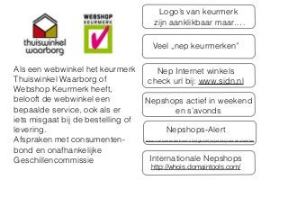 Als een webwinkel het keurmerk
Thuiswinkel Waarborg of
Webshop Keurmerk heeft,
belooft de webwinkel een
bepaalde service, ook als er
iets misgaat bij de bestelling of
levering.
Afspraken met consumenten-
bond en onafhankelijke
Geschillencommissie
Veel „nep keurmerken”
Nep Internet winkels
check url bij: www.sidn.nl
Nepshops actief in weekend
en s’avonds
Logo’s van keurmerk
zijn aanklikbaar maar….
www.consumentenbond.nl/uitgelicht/wijzer/wijzerwebwinkelen
Nepshops-Alert
Internationale Nepshops
http://whois.domaintools.com/
 
