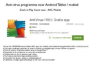 Anti-virus programma voor Android Tablet / mobiel
Zoek in Play Store naar: AVG Mobile
Al meer dan 100.000.000 mensen hebben AVG’s apps voor mobiele antivirusbescherming geïnstalleerd. Sluit u nu bij hen aan en:
✔ Scan apps, instellingen, bestanden en media in realtime op schadelijke apps, virussen, malware en spyware
✔Vind uw verloren of gestolen telefoon terug via Google Maps™
✔Vergrendel of wis uw apparaat om uw privacy te beschermen
✔ Schakel taken uit die uw apparaat trager maken
✔ Surf veilig en beschermd tegen phishing-aanvallen
✔ Controleer het batterij-, opslag- en datapakketgebruik
✔ Identificeer onveilige apparaatinstellingen en leer hoe u die kunt herstellen
 