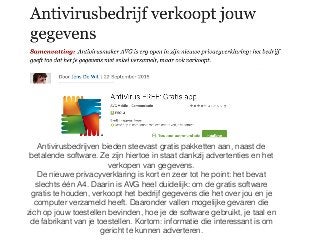 Antivirusbedrijven bieden steevast gratis pakketten aan, naast de
betalende software. Ze zijn hiertoe in staat dankzij advertenties en het
verkopen van gegevens.
De nieuwe privacyverklaring is kort en zeer tot he point: het bevat
slechts één A4. Daarin is AVG heel duidelijk: om de gratis software
gratis te houden, verkoopt het bedrijf gegevens die het over jou en je
computer verzameld heeft. Daaronder vallen mogelijke gevaren die
zich op jouw toestellen bevinden, hoe je de software gebruikt, je taal en
de fabrikant van je toestellen. Kortom: informatie die interessant is om
gericht te kunnen adverteren.
 