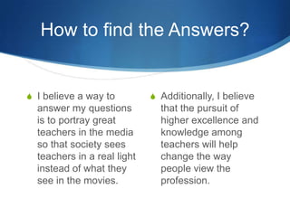 How to find the Answers?


S I believe a way to         S Additionally, I believe
  answer my questions          that the pursuit of
  is to portray great          higher excellence and
  teachers in the media        knowledge among
  so that society sees         teachers will help
  teachers in a real light     change the way
  instead of what they         people view the
  see in the movies.           profession.
 