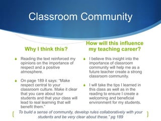 Classroom Community

                                             How will this influence
       Why I think this?                      my teaching career?
S    Reading the text reinforced my      S    I believe this insight into the
     opinions on the importance of            importance of classroom
     respect and a positive                   community will help me as a
     atmosphere.                              future teacher create a strong
                                              classroom community.
S    On page 189 it says: “Make
     respect central to your            S I will take the tips I learned in
     classroom culture. Make it clear      this class as well as in the
     that you care about tour              reading to ensure I create a
     students and that your class will     welcoming and beneficial
     lead to real learning that will       environment for my students.
     benefit them.”
    To build a sense of community, develop rules collaboratively with your
               students and be very clear about these.” pg 189
 
