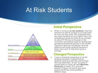 At Risk Students

            Initial Perspective
        S   When it comes to at risk students I feel that
            teachers as well as society do not help them
            as much as they need. We understand that
            yes some students are at a higher risk of not
            completing a grade but what do we actually
            do about it? We are so focused on the
            curriculum and getting ready for testingt that
            sometimes these kids get lost in the shuffle.
            Teachers I feel may not always have the
            patience with these students because it
            takes more work to help them grasp a
            concept.

            Changed Perspective
        S   I have a changed perspective on at risk
            students because I realized that all
            students need and want the same things.
            We may label them “at risk” but when it
            comes down to it they all need Maslows
            Hierarchy of needs. It is up to the
            teacher to figure out how to give each
            student what they need possibly in
            different ways.
 