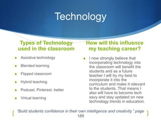 Technology

     Types of Technology                      How will this influence
    used in the classroom                      my teaching career?
S     Assistive technology                S    I now strongly believe that
                                               incorporating technology into
S     Blended learning                         the classroom will benefit the
                                               students and as a future
S     Flipped classroom                        teacher I will try my best to
S     Hybrid teaching
                                               incorporate it into the
                                               curriculum and make it relevant
S     Podcast, Pinterest, tiwtter              to the students. That means I
                                               also will have to become tech
S     Virtual learning                         savy and stay updated on new
                                               technology trends in education.

    “Build students confidence in their own intelligence and creativity.” page
                                       189
 