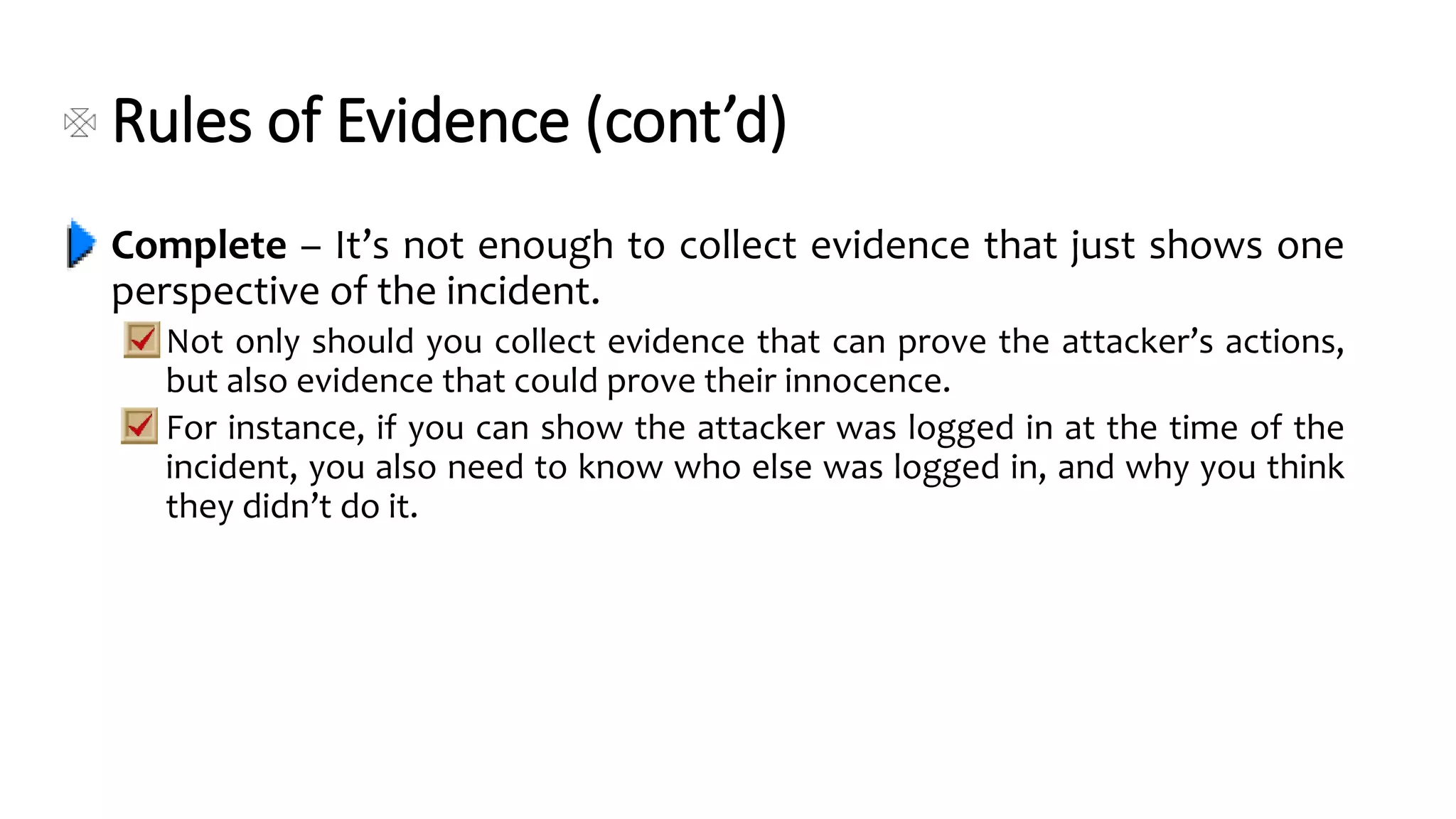 Rules of Evidence (cont’d)
Complete – It’s not enough to collect evidence that just shows one
perspective of the incident.
Not only should you collect evidence that can prove the attacker’s actions,
but also evidence that could prove their innocence.
For instance, if you can show the attacker was logged in at the time of the
incident, you also need to know who else was logged in, and why you think
they didn’t do it.
 