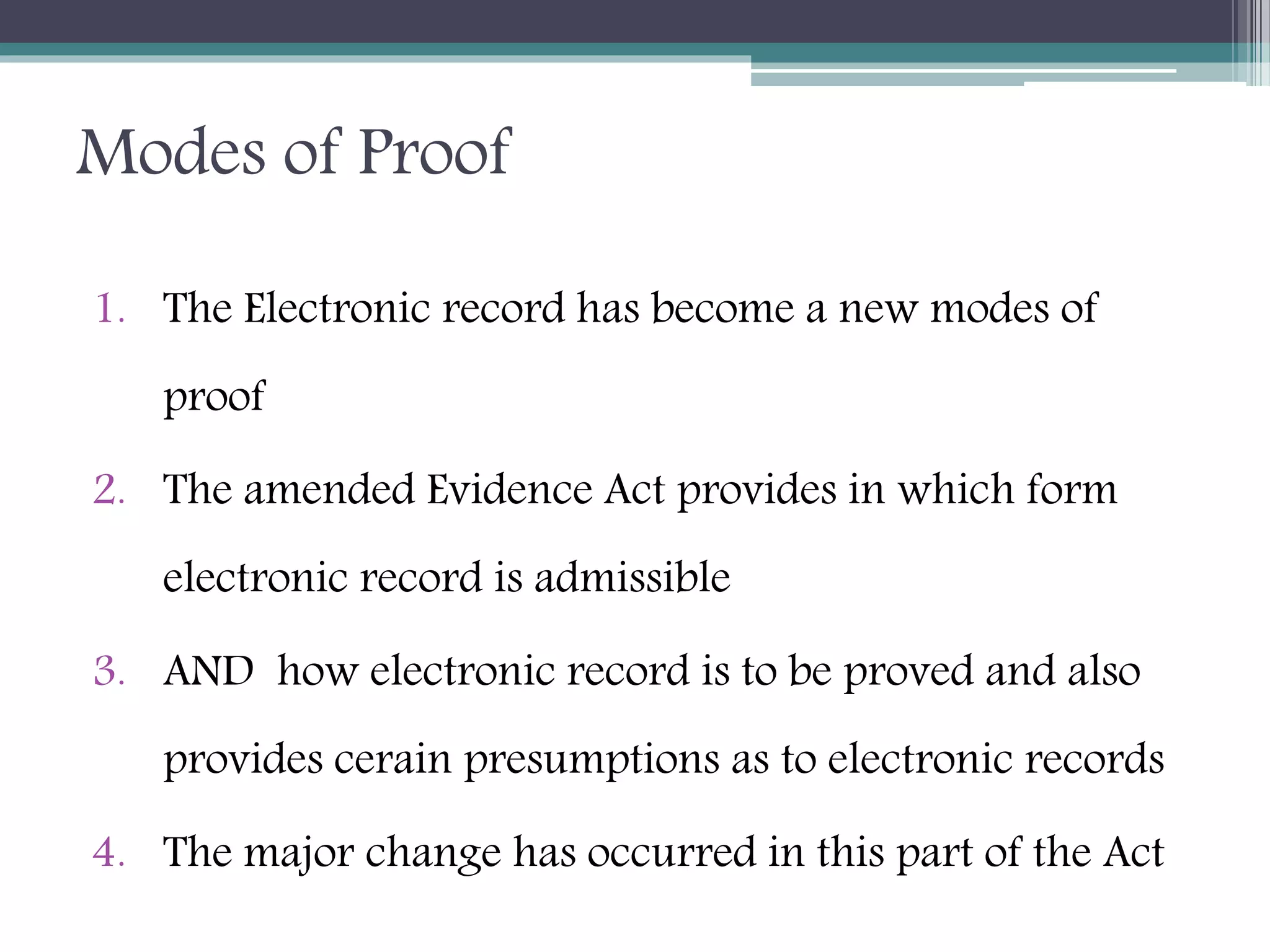 Modes of Proof
1. The Electronic record has become a new modes of
proof
2. The amended Evidence Act provides in which form
electronic record is admissible
3. AND how electronic record is to be proved and also
provides cerain presumptions as to electronic records
4. The major change has occurred in this part of the Act
 