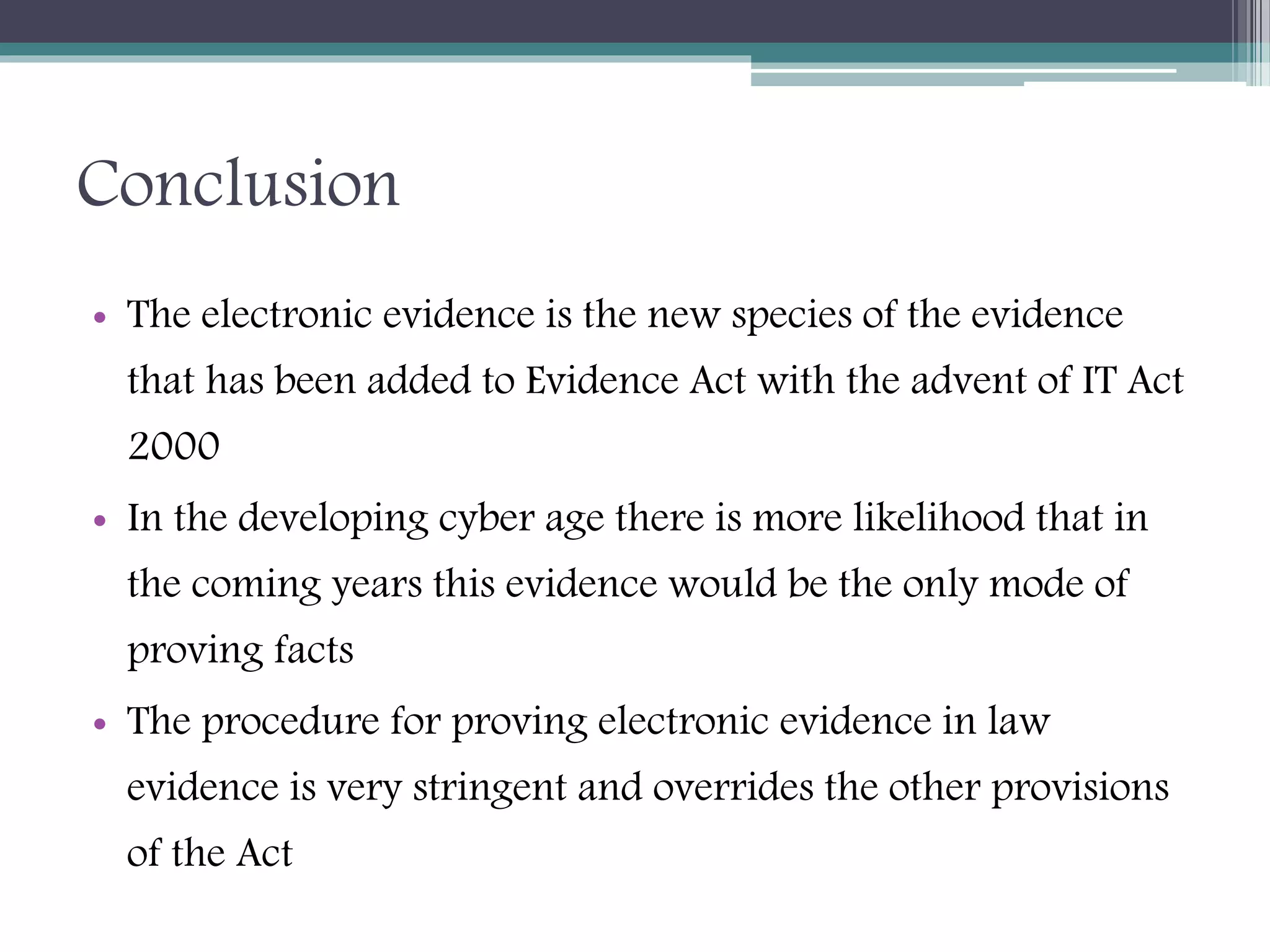 Conclusion
• The electronic evidence is the new species of the evidence
that has been added to Evidence Act with the advent of IT Act
2000
• In the developing cyber age there is more likelihood that in
the coming years this evidence would be the only mode of
proving facts
• The procedure for proving electronic evidence in law
evidence is very stringent and overrides the other provisions
of the Act
 
