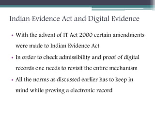 Indian Evidence Act and Digital Evidence
• With the advent of IT Act 2000 certain amendments
were made to Indian Evidence Act
• In order to check admissibility and proof of digital
records one needs to revisit the entire mechanism
• All the norms as discussed earlier has to keep in
mind while proving a electronic record
 