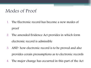 Modes of Proof
1. The Electronic record has become a new modes of
proof
2. The amended Evidence Act provides in which form
electronic record is admissible
3. AND how electronic record is to be proved and also
provides cerain presumptions as to electronic records
4. The major change has occurred in this part of the Act
 