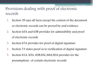 Provisions dealing with proof of electronic
records
1. Section 59 says all facts except the content of the document
or electronic records can be proved by oral evidence
2. Section 65A and 65B provides for admissibility and proof
of electronic records
3. Section 67A provides for proof of digital signature
4. Section 73 states proof as to verification of digital signature
5. Section 81A, 85A ,85B,85C,88A,90A provides for the
presumptions of certain electronic records
 