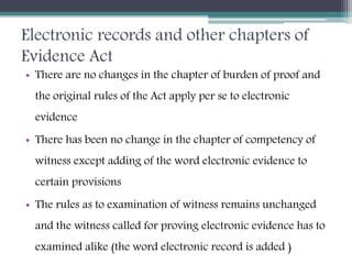 Electronic records and other chapters of
Evidence Act
• There are no changes in the chapter of burden of proof and
the original rules of the Act apply per se to electronic
evidence
• There has been no change in the chapter of competency of
witness except adding of the word electronic evidence to
certain provisions
• The rules as to examination of witness remains unchanged
and the witness called for proving electronic evidence has to
examined alike (the word electronic record is added )
 