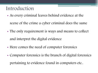 Introduction
• As every criminal leaves behind evidence at the
scene of the crime a cyber criminal does the same
• The only requirement is ways and means to collect
and interpret the digital evidence
• Here comes the need of computer forensics
• Computer forensics is the branch of digital forensics
pertaining to evidence found in computers etc..
 