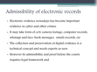 Admissibility of electronic records
• Electronic evidence nowadays has become important
evidence in cyber and other crimes
• It may take form of cctv camera footage, computer records,
whatspp and face-book messages, emails records, etc
• The collection and preservation of digital evidence is a
technical concept and needs experts as seen
• However its admissibility and proof before the courts
requires legal framework and
 
