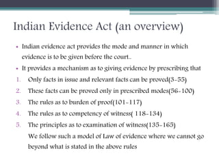 Indian Evidence Act (an overview)
• Indian evidence act provides the mode and manner in which
evidence is to be given before the court..
• It provides a mechanism as to giving evidence by prescribing that
1. Only facts in issue and relevant facts can be proved(3-55)
2. These facts can be proved only in prescribed modes(56-100)
3. The rules as to burden of proof(101-117)
4. The rules as to competency of witness( 118-134)
5. The principles as to examination of witness(135-165)
We follow such a model of Law of evidence where we cannot go
beyond what is stated in the above rules
 