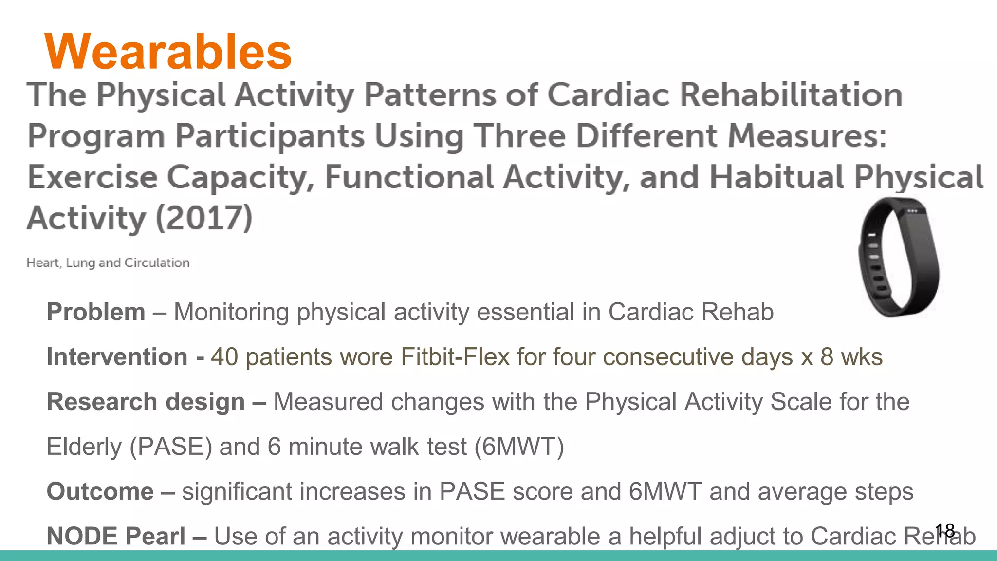 Wearables
Problem – Monitoring physical activity essential in Cardiac Rehab
Intervention - 40 patients wore Fitbit-Flex for four consecutive days x 8 wks
Research design – Measured changes with the Physical Activity Scale for the
Elderly (PASE) and 6 minute walk test (6MWT)
Outcome – significant increases in PASE score and 6MWT and average steps
NODE Pearl – Use of an activity monitor wearable a helpful adjuct to Cardiac Rehab18
 