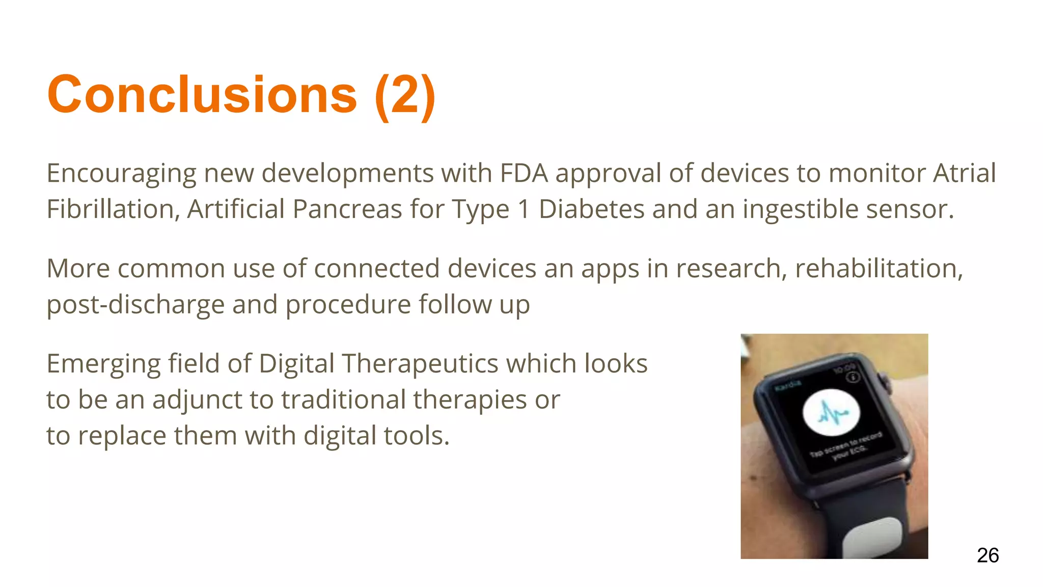 Conclusions (2)
Encouraging new developments with FDA approval of devices to monitor Atrial
Fibrillation, Artificial Pancreas for Type 1 Diabetes and an ingestible sensor.
More common use of connected devices an apps in research, rehabilitation,
post-discharge and procedure follow up
Emerging field of Digital Therapeutics which looks
to be an adjunct to traditional therapies or
to replace them with digital tools.
26
 
