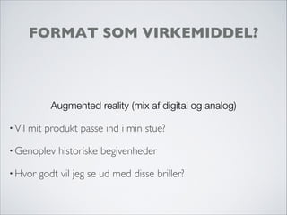 FORMAT SOM VIRKEMIDDEL?
Augmented reality (mix af digital og analog)
• Vil mit produkt passe ind i min stue?
• Genoplev historiske begivenheder
• Hvor godt vil jeg se ud med disse briller?
 
