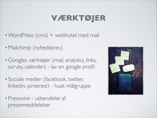 VÆRKTØJER
• WordPress (cms) + webhotel med mail
• Mailchimp (nyhedsbrev)
• Googles værktøjer (mail, analytics, links,
survey, calender) - lav en google proﬁl
• Sociale medier (facebook, twitter,
linkedin, pinterest) - husk målgruppe
• Presswire - udsendelse af
pressemeddelelser
 