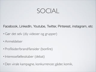 SOCIAL
Facebook, LinkedIn, Youtube, Twitter, Pinterest, instagram, etc
• Gør det selv (diy videoer og grupper)
• Anmeldelser
• Proﬁlsider/brand/fansider (bonﬁre)
• Interessefællesskaber (debat)
• Den virale kampagne, konkurrencer, gåder, komik,
 