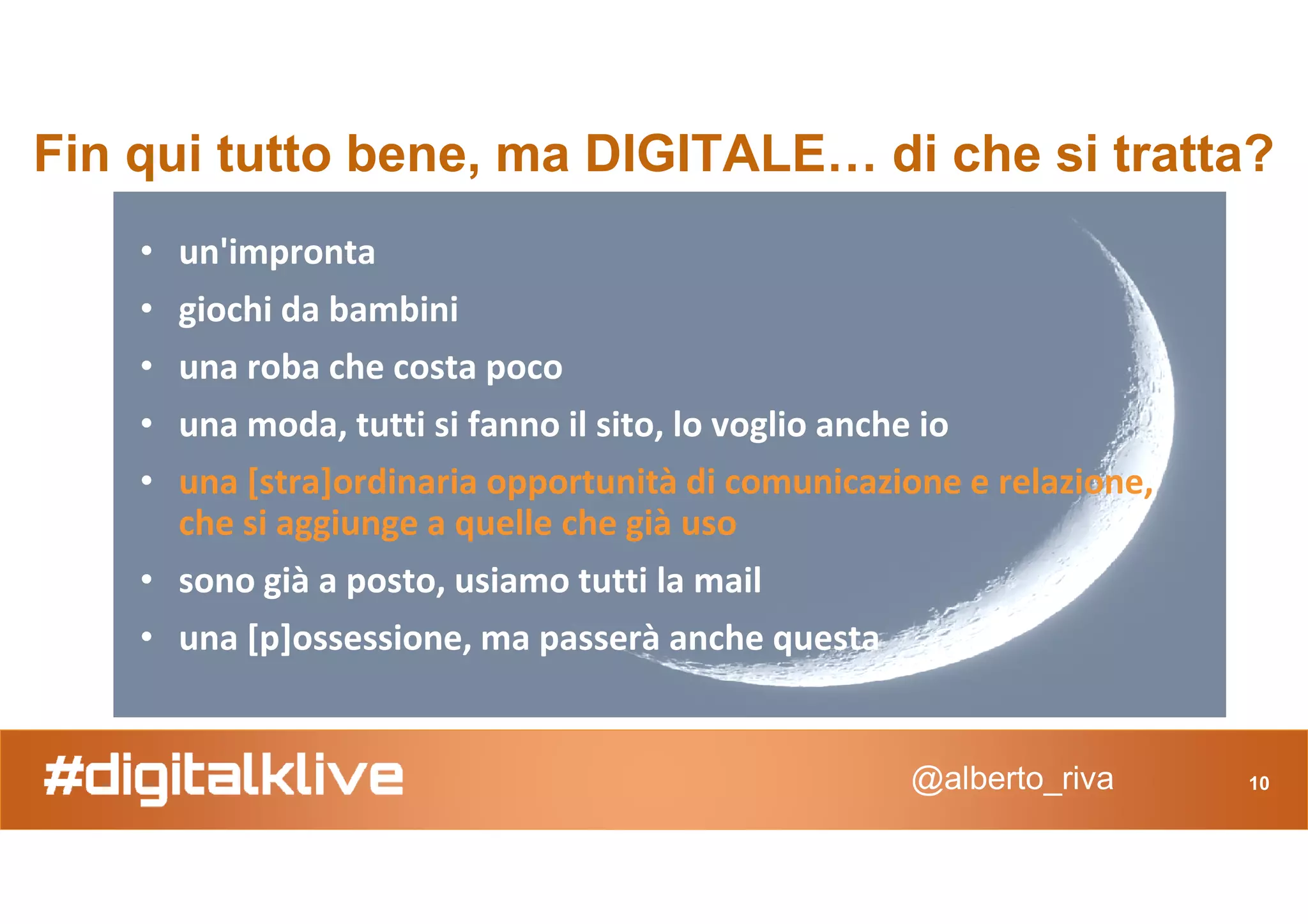 Fin qui tutto bene, ma DIGITALE… di che si tratta?
• un'impronta
• giochi da bambini
• una roba che costa poco
• una moda, tutti si fanno il sito, lo voglio anche io
• una [stra]ordinaria opportunità di comunicazione e relazione,
@alberto_riva 10
• una [stra]ordinaria opportunità di comunicazione e relazione,
che si aggiunge a quelle che già uso
• sono già a posto, usiamo tutti la mail
• una [p]ossessione, ma passerà anche questa
 