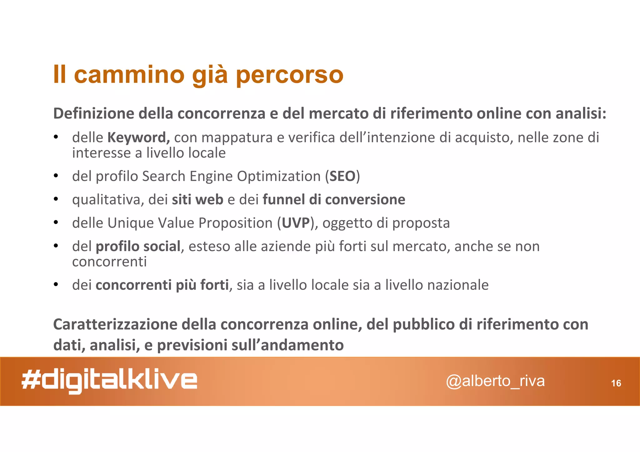 Il cammino già percorso
Definizione della concorrenza e del mercato di riferimento online con analisi:
• delle Keyword, con mappatura e verifica dell’intenzione di acquisto, nelle zone di
interesse a livello locale
• del profilo Search Engine Optimization (SEO)
• qualitativa, dei siti web e dei funnel di conversione
• delle Unique Value Proposition (UVP), oggetto di proposta
@alberto_riva 16
• delle Unique Value Proposition (UVP), oggetto di proposta
• del profilo social, esteso alle aziende più forti sul mercato, anche se non
concorrenti
• dei concorrenti più forti, sia a livello locale sia a livello nazionale
Caratterizzazione della concorrenza online, del pubblico di riferimento con
dati, analisi, e previsioni sull’andamento
 