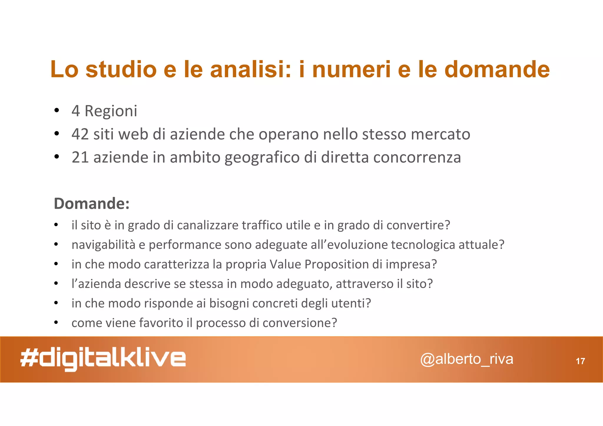 Lo studio e le analisi: i numeri e le domande
• 4 Regioni
• 42 siti web di aziende che operano nello stesso mercato
• 21 aziende in ambito geografico di diretta concorrenza
Domande:
@alberto_riva 17
Domande:
• il sito è in grado di canalizzare traffico utile e in grado di convertire?
• navigabilità e performance sono adeguate all’evoluzione tecnologica attuale?
• in che modo caratterizza la propria Value Proposition di impresa?
• l’azienda descrive se stessa in modo adeguato, attraverso il sito?
• in che modo risponde ai bisogni concreti degli utenti?
• come viene favorito il processo di conversione?
 
