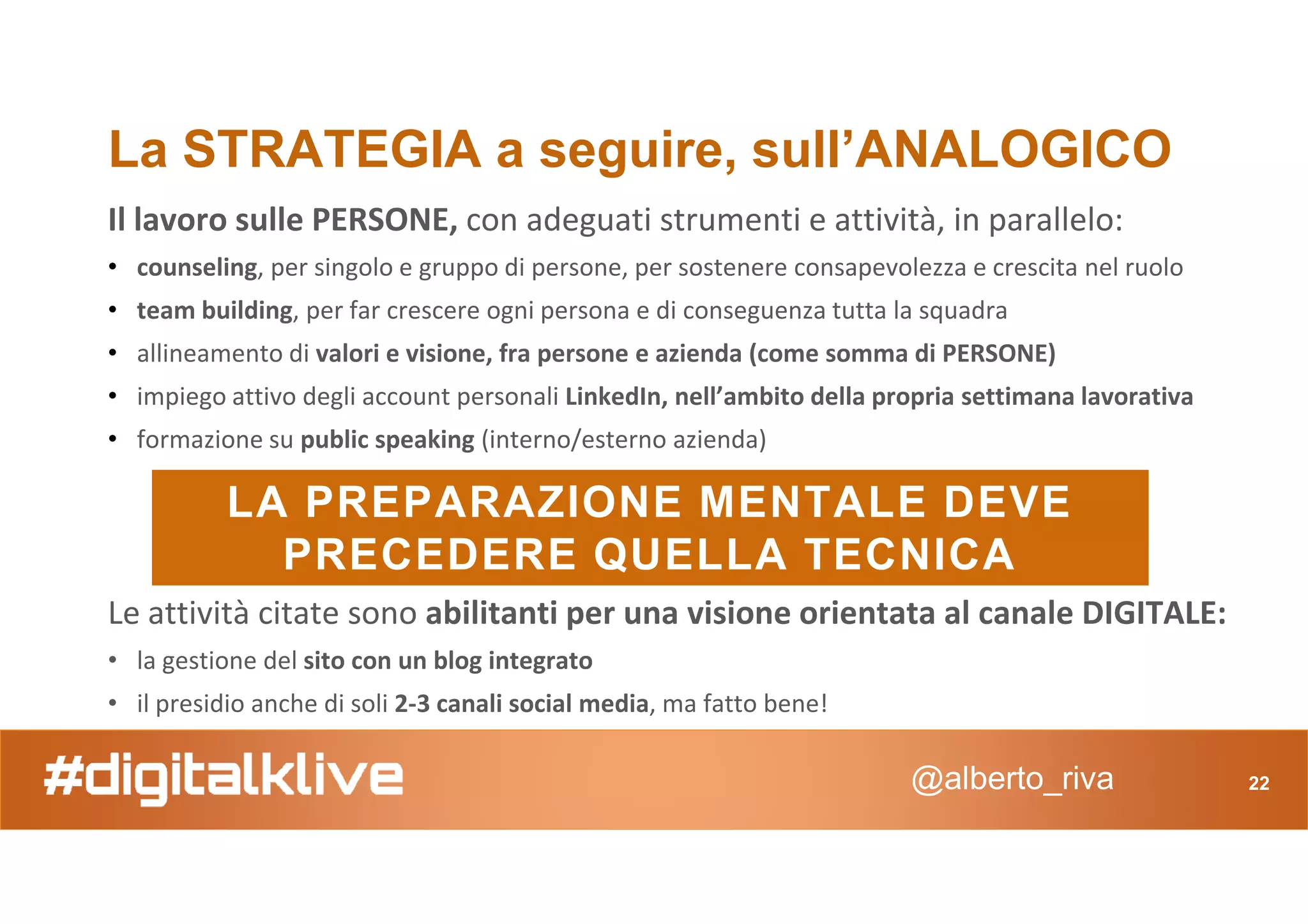 Il lavoro sulle PERSONE, con adeguati strumenti e attività, in parallelo:
• counseling, per singolo e gruppo di persone, per sostenere consapevolezza e crescita nel ruolo
• team building, per far crescere ogni persona e di conseguenza tutta la squadra
• allineamento di valori e visione, fra persone e azienda (come somma di PERSONE)
• impiego attivo degli account personali LinkedIn, nell’ambito della propria settimana lavorativa
• formazione su public speaking (interno/esterno azienda)
La STRATEGIA a seguire, sull’ANALOGICO
@alberto_riva 22
LA PREPARAZIONE MENTALE DEVE
PRECEDERE QUELLA TECNICA
Le attività citate sono abilitanti per una visione orientata al canale DIGITALE:
• la gestione del sito con un blog integrato
• il presidio anche di soli 2-3 canali social media, ma fatto bene!
 