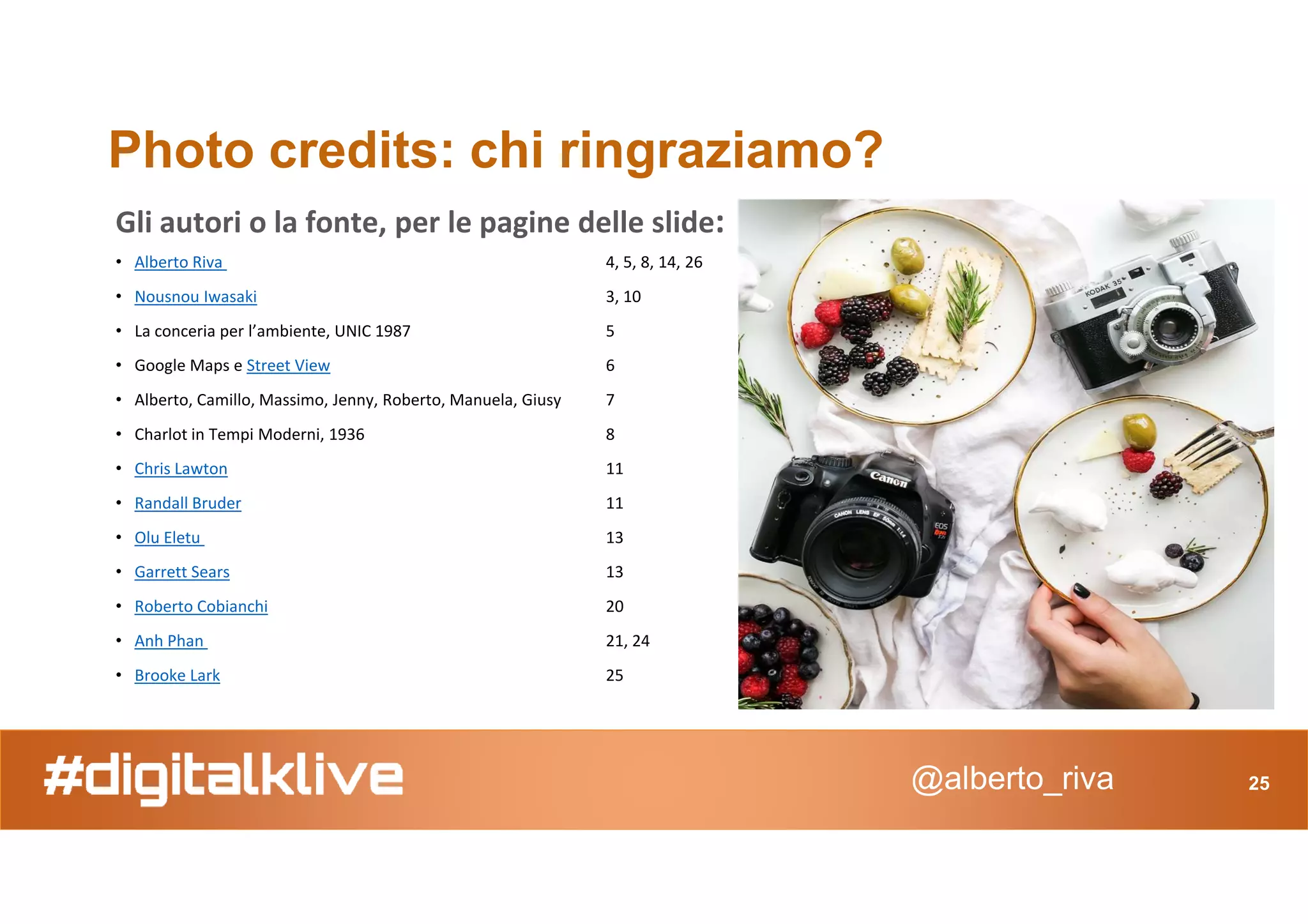 Photo credits: chi ringraziamo?
Gli autori o la fonte, per le pagine delle slide:
• Alberto Riva 4, 5, 8, 14, 26
• Nousnou Iwasaki 3, 10
• La conceria per l’ambiente, UNIC 1987 5
• Google Maps e Street View 6
• Alberto, Camillo, Massimo, Jenny, Roberto, Manuela, Giusy 7
• Charlot in Tempi Moderni, 1936 8
• Chris Lawton 11
@alberto_riva 25
• Chris Lawton 11
• Randall Bruder 11
• Olu Eletu 13
• Garrett Sears 13
• Roberto Cobianchi 20
• Anh Phan 21, 24
• Brooke Lark 25
 