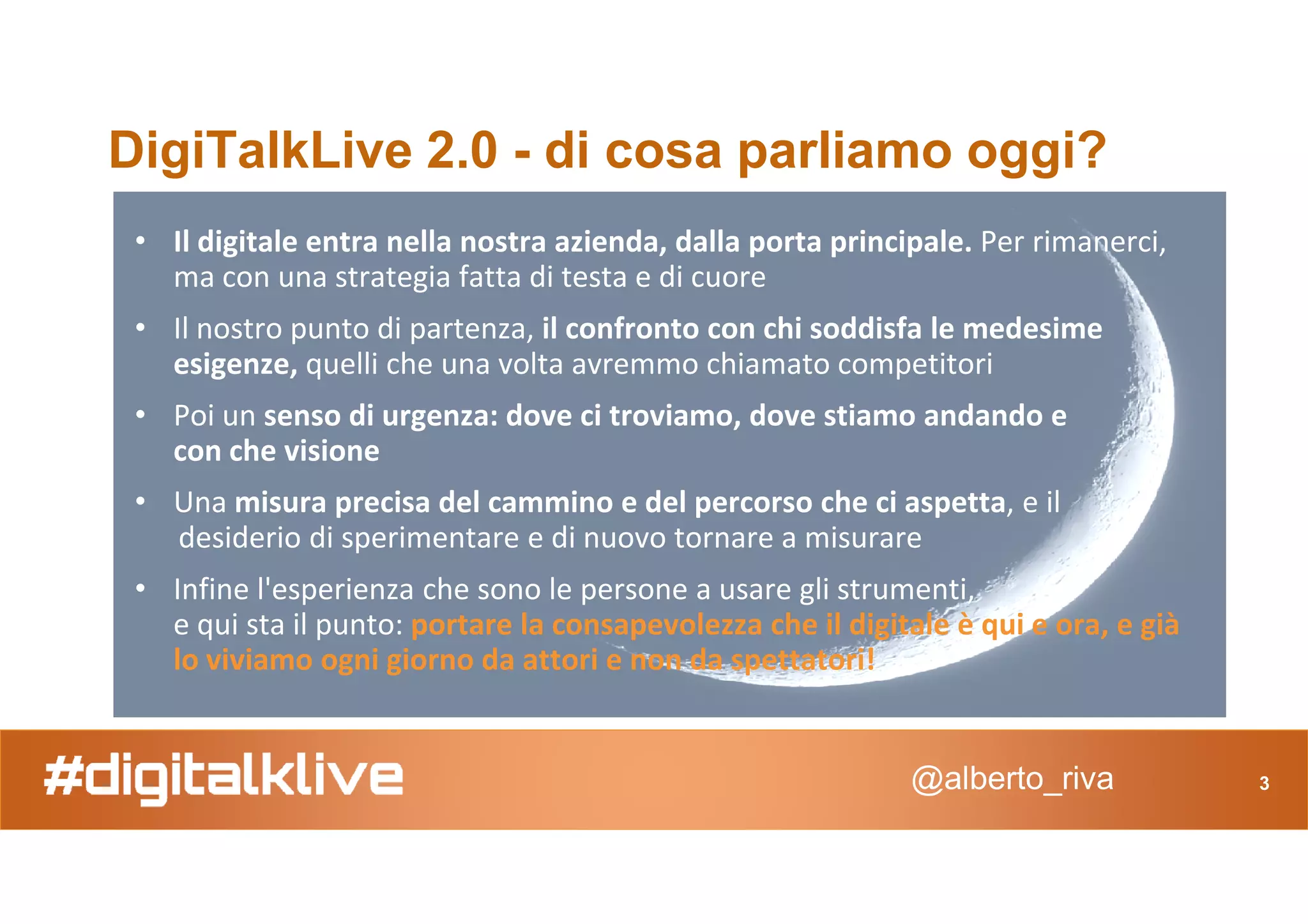 DigiTalkLive 2.0 - di cosa parliamo oggi?
• Il digitale entra nella nostra azienda, dalla porta principale. Per rimanerci,
ma con una strategia fatta di testa e di cuore
• Il nostro punto di partenza, il confronto con chi soddisfa le medesime
esigenze, quelli che una volta avremmo chiamato competitori
• Poi un senso di urgenza: dove ci troviamo, dove stiamo andando e
con che visione
@alberto_riva
con che visione
• Una misura precisa del cammino e del percorso che ci aspetta, e il
desiderio di sperimentare e di nuovo tornare a misurare
• Infine l'esperienza che sono le persone a usare gli strumenti,
e qui sta il punto: portare la consapevolezza che il digitale è qui e ora, e già
lo viviamo ogni giorno da attori e non da spettatori!
3
 