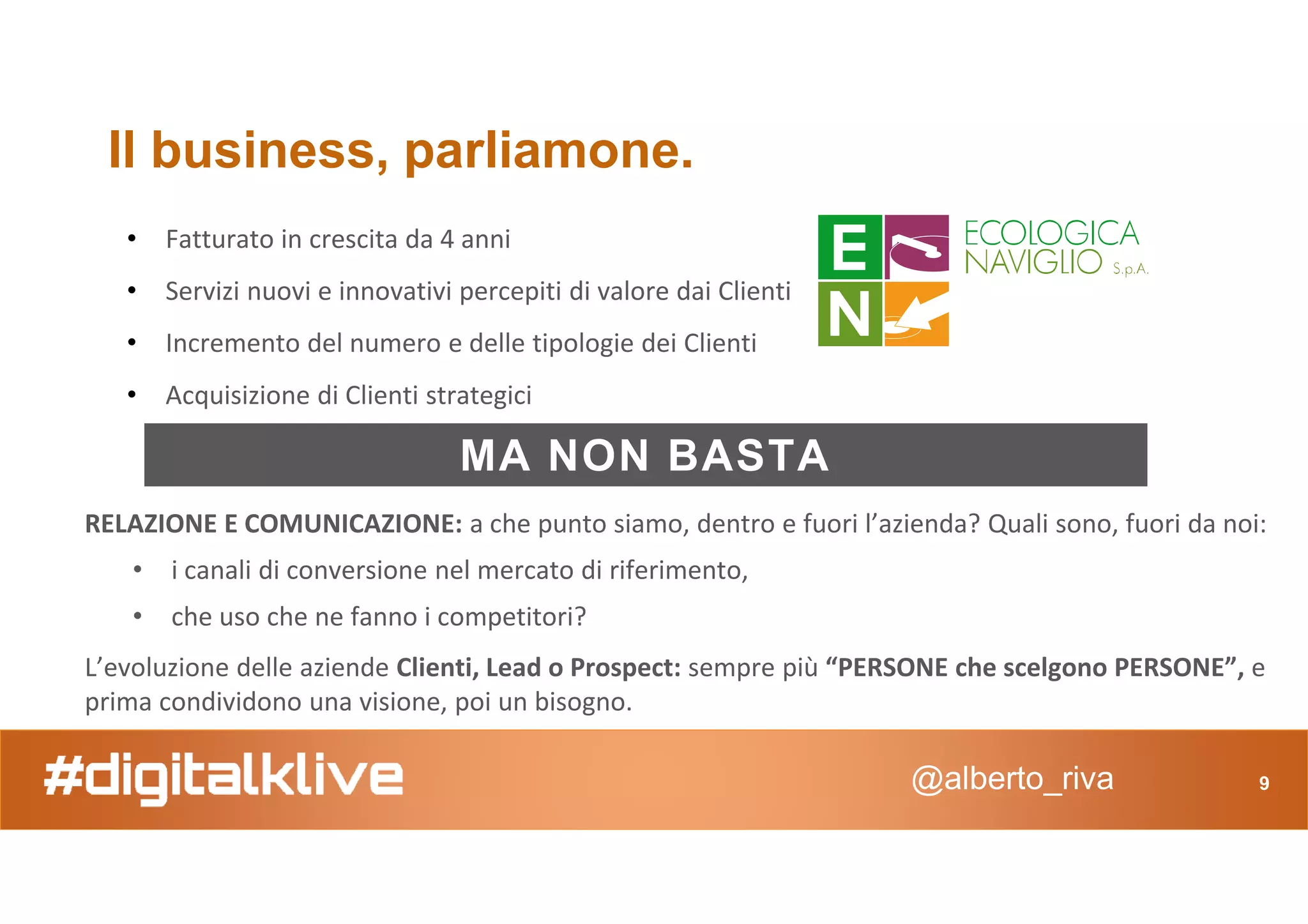 Il business, parliamone.
• Fatturato in crescita da 4 anni
• Servizi nuovi e innovativi percepiti di valore dai Clienti
• Incremento del numero e delle tipologie dei Clienti
• Acquisizione di Clienti strategici
MA NON BASTA
@alberto_riva 9
MA NON BASTA
RELAZIONE E COMUNICAZIONE: a che punto siamo, dentro e fuori l’azienda? Quali sono, fuori da noi:
• i canali di conversione nel mercato di riferimento,
• che uso che ne fanno i competitori?
L’evoluzione delle aziende Clienti, Lead o Prospect: sempre più “PERSONE che scelgono PERSONE”, e
prima condividono una visione, poi un bisogno.
 