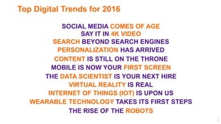 3
Top Digital Trends for 2016
VIRTUAL REALITY IS REAL
THE DATA SCIENTIST IS YOUR NEXT HIRE
MOBILE IS NOW YOUR FIRST SCREEN
PERSONALIZATION HAS ARRIVED
SAY IT IN 4K VIDEO
SOCIAL MEDIA COMES OF AGE
INTERNET OF THINGS (IOT) IS UPON US
SEARCH BEYOND SEARCH ENGINES
CONTENT IS STILL ON THE THRONE
THE RISE OF THE ROBOTS
WEARABLE TECHNOLOGY TAKES ITS FIRST STEPS
 