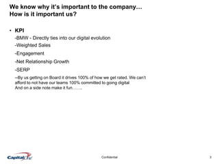 3Confidential
We know why it’s important to the company…
How is it important us?
• KPI
-BMW - Directly ties into our digital evolution
-Weighted Sales
-Engagement
-Net Relationship Growth
-SERP
--By us getting on Board it drives 100% of how we get rated. We can’t
afford to not have our teams 100% committed to going digital
And on a side note make it fun…….
 